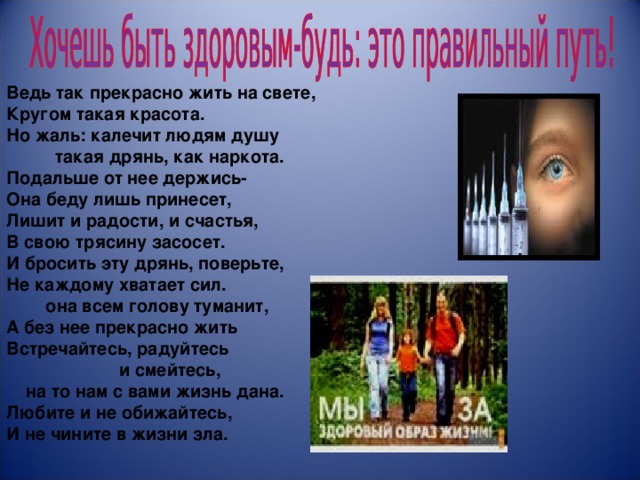                      Ведь так прекрасно жить на свете, Кругом такая красота. Но жаль: калечит людям душу  такая дрянь, как наркота. Подальше от нее держись- Она беду лишь принесет, Лишит и радости, и счастья, В свою трясину засосет. И бросить эту дрянь, поверьте, Не каждому хватает сил.  она всем голову туманит, А без нее прекрасно жить Встречайтесь, радуйтесь  и смейтесь,  на то нам с вами жизнь дана. Любите и не обижайтесь, И не чините в жизни зла. 