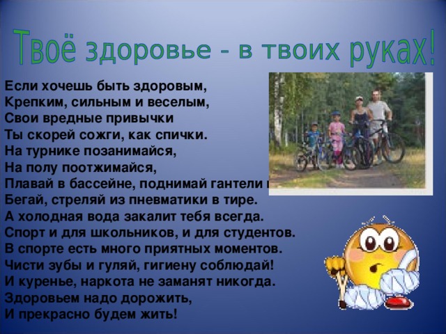                          Если хочешь быть здоровым, Крепким, сильным и веселым,  Свои вредные привычки Ты скорей сожги, как спички. На турнике позанимайся, На полу поотжимайся, Плавай в бассейне, поднимай гантели и гири, Бегай, стреляй из пневматики в тире. А холодная вода закалит тебя всегда. Спорт и для школьников, и для студентов. В спорте есть много приятных моментов. Чисти зубы и гуляй, гигиену соблюдай! И куренье, наркота не заманят никогда. Здоровьем надо дорожить, И прекрасно будем жить!   
