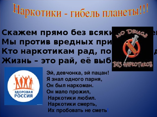                        Эй, девчонка, эй пацан! Я знал одного парня,  Он был наркоман.  Он мало прожил,  Наркотики любил.  Наркотики смерть,  Их пробовать не сметь !          Скажем прямо без всяких кавычек  Мы против вредных привычек! Кто наркотикам рад, попадёт в ад,  Жизнь – это рай, её выбирай! 
