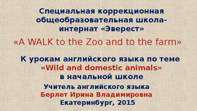 Специальная коррекционная общеобразовательная школа-интернат «Эверест» «A WALK to the Zoo and to the farm» К урокам английского языка по теме «Wild and domestic animals» в начальной школе Учитель английского языка Берлет Ирина Владимировна Екатеринбург, 2015