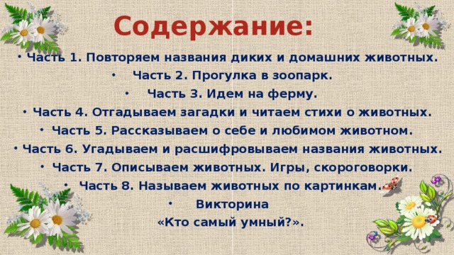 Содержание: Часть 1. Повторяем названия диких и домашних животных. Часть 2. Прогулка в зоопарк. Часть 3. Идем на ферму. Часть 4. Отгадываем загадки и читаем стихи о животных. Часть 5. Рассказываем о себе и любимом животном. Часть 6. Угадываем и расшифровываем названия животных. Часть 7. Описываем животных. Игры, скороговорки. Часть 8. Называем животных по картинкам. Викторина  «Кто самый умный?».