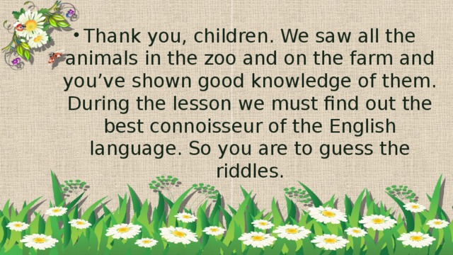 Thank you, children. We saw all the animals in the zoo and on the farm and you’ve shown good knowledge of them. During the lesson we must find out the best connoisseur of the English language. So you are to guess the riddles.