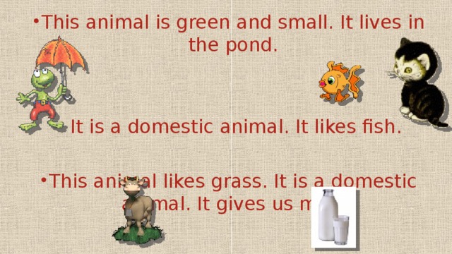 This animal is green and small. It lives in the pond.  It is a domestic animal. It likes fish. This animal likes grass. It is a domestic animal. It gives us milk.