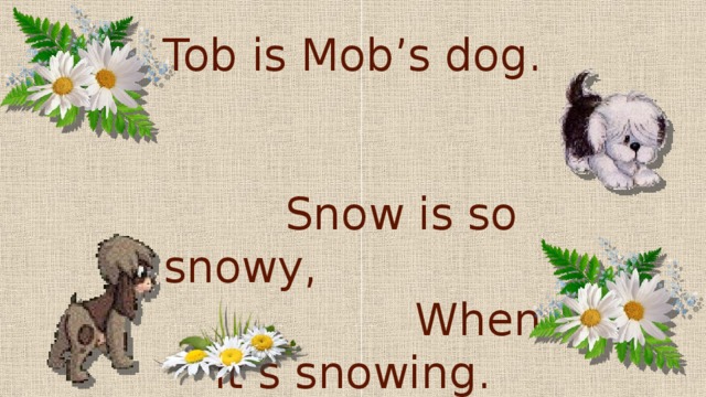 Cob is Dob’s dog,  Tob is Mob’s dog.  Snow is so snowy, When it’s snowing.