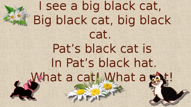 I see a big black cat,  Big black cat, big black cat.  Pat’s black cat is  In Pat’s black hat.  What a cat! What a cat!