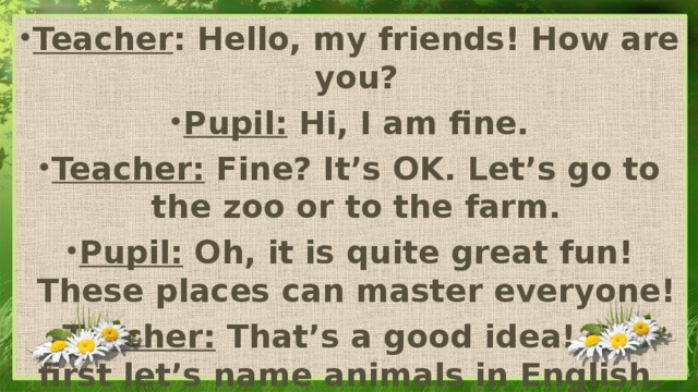 Teacher : Hello, my friends! How are you? Pupil: Hi, I am fine. Teacher: Fine? It’s OK. Let’s go to the zoo or to the farm. Pupil: Oh, it is quite great fun! These places can master everyone! Teacher: