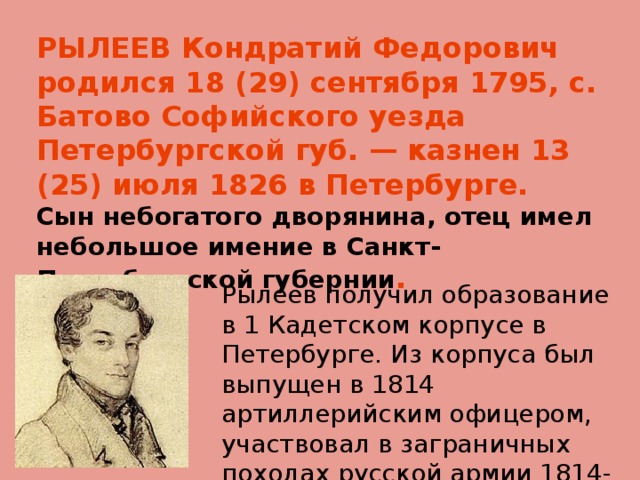 РЫЛЕЕВ Кондратий Федорович родился 18 (29) сентября 1795, с. Батово Софийского уезда Петербургской губ. — казнен 13 (25) июля 1826 в Петербурге.  Сын небогатого дворянина, отец имел небольшое имение в Санкт-Петербургской губернии .   Рылеев получил образование в 1 Кадетском корпусе в Петербурге. Из корпуса был выпущен в 1814 артиллерийским офицером, участвовал в заграничных походах русской армии 1814-15. 