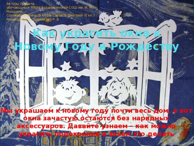 Авторы проекта: обучающиеся МКОУ Буланихинской СОШ им. М. М. Мокшина Соловова Марина (5 кл.) и Соловов Дмитрий (6 кл.) Руководитель: Здвижкова Р. В. Как украсить окна к Новому Году и Рождеству Мы украшаем к новому году почти весь дом, а вот окна зачастую остаются без нарядных аксессуаров. Давайте узнаем – как можно украсить подоконник и зачем это делать  