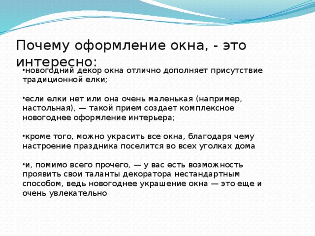 Почему оформление окна, - это интересно:   новогодний декор окна отлично дополняет присутствие традиционной елки; если елки нет или она очень маленькая (например, настольная), — такой прием создает комплексное новогоднее оформление интерьера; кроме того, можно украсить все окна, благодаря чему настроение праздника поселится во всех уголках дома и, помимо всего прочего, — у вас есть возможность проявить свои таланты декоратора нестандартным способом, ведь новогоднее украшение окна — это еще и очень увлекательно  