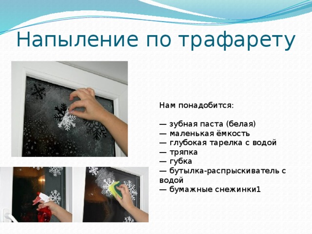 Напыление по трафарету Нам понадобится: — зубная паста (белая) — маленькая ёмкость — глубокая тарелка с водой — тряпка — губка — бутылка-распрыскиватель с водой — бумажные снежинки1 1. Зубную пасту необходимо развести с водой, размешать для получения густого пастообразного состояния. Используйте зубную пасту без добавления цветных частиц. 2. Опускаем снежинки в тарелку с водой 3. Приклеиваем снежинки к стеклу на воду, аккуратно расправляем заломы бумаги. 4. Со снежинок будет стекать вода, промокните её тряпкой. 5. Для того чтобы большая часть окна была прозрачная, наносим на неё немного воды распрыскивателем. Обмакиваем губку в разведённую водой зубную пасту и способом тамповки наносим на стекло. При мокрой и сухой губке получается различный эффект, так что не бойтесь экспериментировать. Места, куда мы наносим воду распрыскивателем получаются прозрачнее. 6. Подождите несколько минут пока паста подсохнет и отклейте бумажные снежинки. Готово! После праздников декор легко смывается водой без каких-либо моющих средств.  