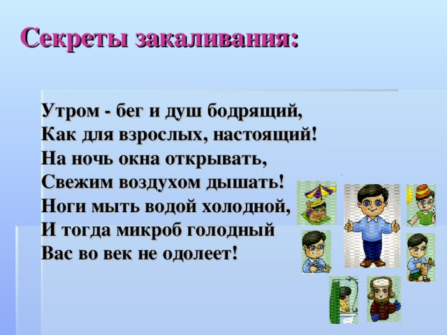 Секреты закаливания: Утром - бег и душ бодрящий, Как для взрослых, настоящий! На ночь окна открывать, Свежим воздухом дышать! Ноги мыть водой холодной, И тогда микроб голодный Вас во век не одолеет!    