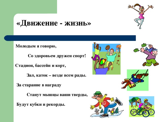 «Движение - жизнь»   Молодым я говорю,    Со здоровьем дружен спорт!    Стадион, бассейн и корт,    Зал, каток – везде всем рады.    За старание в награду    Станут мышцы ваши тверды,    Будут кубки и рекорды. 