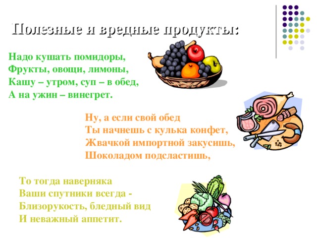 Полезные и вредные продукты: Надо кушать помидоры,  Фрукты, овощи, лимоны,  Кашу – утром, суп – в обед,  А на ужин – винегрет. Ну, а если свой обед  Ты начнешь с кулька конфет,  Жвачкой импортной закусишь,  Шоколадом подсластишь, То тогда наверняка  Ваши спутники всегда -  Близорукость, бледный вид  И неважный аппетит. 
