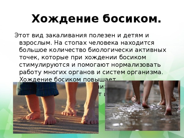 Хождение босиком. Этот вид закаливания полезен и детям и взрослым. На стопах человека находится большое количество биологически активных точек, которые при хождении босиком стимулируются и помогают нормализовать работу многих органов и систем организма. Хождение босиком повышает сопротивляемость организма к простудным заболеваниям, повышает иммунитет. 