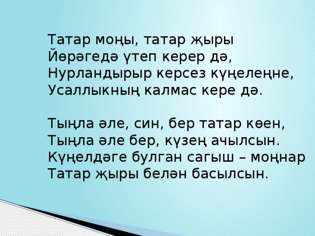 Татар моңы, татар җыры Йөрәгедә үтеп керер дә, Нурландырыр керсез күңелеңне, Усаллыкның калмас кере дә. Тыңла әле, син, бер татар көен, Тыңла әле бер, күзең ачылсын. Күңелдәге булган сагыш – моңнар Татар җыры белән басылсын. 