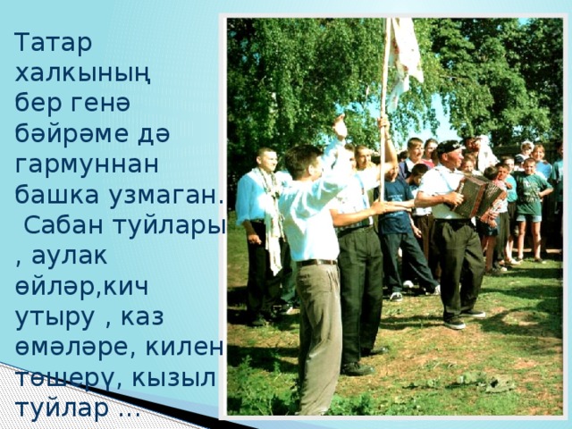 Татар халкының бер генә бәйрәме дә гармуннан башка узмаган.  Сабан туйлары , аулак өйләр,кич утыру , каз өмәләре, килен төшерү, кызыл туйлар ...  