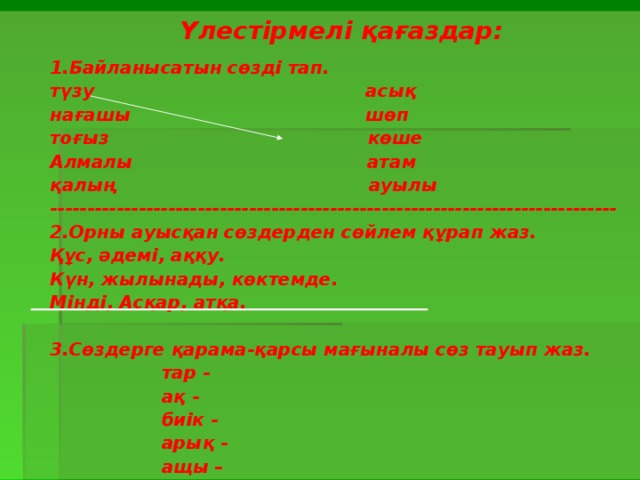 Үлестірмелі қағаздар:  1.Байланысатын сөзді тап. түзу асық нағашы шөп тоғыз көше Алмалы атам қалың ауылы ----------------------------------------------------------------------------- 2.Орны ауысқан сөздерден сөйлем құрап жаз. Құс, әдемі, аққу. Күн, жылынады, көктемде. Мінді, Асқар, атқа.  3.Сөздерге қарама-қарсы мағыналы сөз тауып жаз.  тар -  ақ -  биік -  арық -  ащы – 