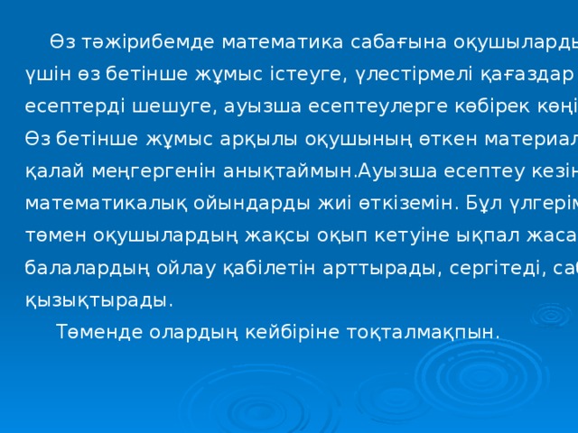  Өз тәжірибемде математика сабағына оқушыларды қызықтыру үшін өз бетінше жұмыс істеуге, үлестірмелі қағаздар мен есептерді шешуге, ауызша есептеулерге көбірек көңіл бөлемін. Өз бетінше жұмыс арқылы оқушының өткен материалды қалай меңгергенін анықтаймын.Ауызша есептеу кезінде математикалық ойындарды жиі өткіземін. Бұл үлгерімі төмен оқушылардың жақсы оқып кетуіне ықпал жасайды, балалардың ойлау қабілетін арттырады, сергітеді, сабаққа қызықтырады.  Төменде олардың кейбіріне тоқталмақпын. 
