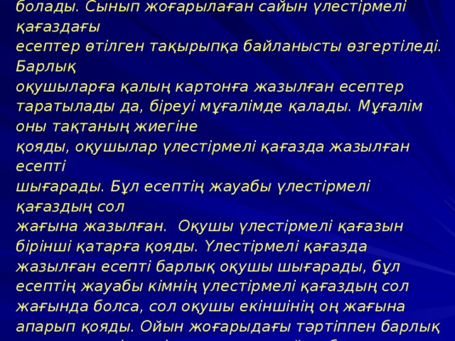1. Арифметикалық домино. Бұл ойынды 1-сыныптан бастап-ақ қосу,алу, көбейту, бөлу кестелерін өткеннен кейін ойнай беруге болады. Сынып жоғарылаған сайын үлестірмелі қағаздағы есептер өтілген тақырыпқа байланысты өзгертіледі. Барлық оқушыларға қалың картонға жазылған есептер таратылады да, біреуі мұғалімде қалады. Мұғалім оны тақтаның жиегіне қояды, оқушылар үлестірмелі қағазда жазылған есепті шығарады. Бұл есептің жауабы үлестірмелі қағаздың сол жағына жазылған. Оқушы үлестірмелі қағазын бірінші қатарға қояды. Үлестірмелі қағазда жазылған есепті барлық оқушы шығарады, бұл есептің жауабы кімнің үлестірмелі қағаздың сол жағында болса, сол оқушы екіншінің оң жағына апарып қояды. Ойын жоғарыдағы тәртіппен барлық оқушы үлестірмелі қағаздарын қойып болғанша жалғасады. Ойыннан шыққан оқушылар тақтадағы оқушылардың жауаптарын қадағалап дұрыс-бұрыстығын /қатесін/ бақылап отырады.  