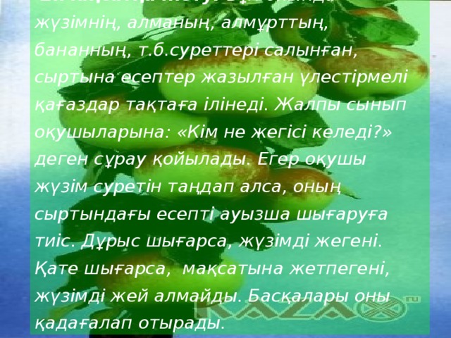  2.Мақсатқа жету. Бұл ойында жүзімнің, алманың, алмұрттың, бананның, т.б.суреттері салынған, сыртына есептер жазылған үлестірмелі қағаздар тақтаға ілінеді. Жалпы сынып оқушыларына: «Кім не жегісі келеді?» деген сұрау қойылады. Егер оқушы жүзім суретін таңдап алса, оның сыртындағы есепті ауызша шығаруға тиіс. Дұрыс шығарса, жүзімді жегені. Қате шығарса, мақсатына жетпегені, жүзімді жей алмайды. Басқалары оны қадағалап отырады. 