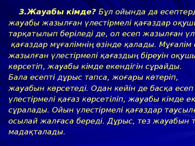  3.Жауабы кімде? Бұл ойында да есептердің жауабы жазылған үлестірмелі қағаздар оқушыларға тарқатылып беріледі де, ол есеп жазылған үлестірмелі  қағаздар мұғалімнің өзінде қалады. Мұғалім есеп жазылған үлестірмелі қағаздың біреуін оқушыларға көрсетіп, жауабы кімде екендігін сұрайды. Бала есепті дұрыс тапса, жоғары көтеріп, жауабын көрсетеді. Одан кейін де басқа есеп жазылған үлестірмелі қағаз көрсетіліп, жауабы кімде екені сұралады. Ойын үлестірмелі қағаздар таусылғанша осылай жалғаса береді. Дұрыс, тез жауабын тапқандар мадақталады. 