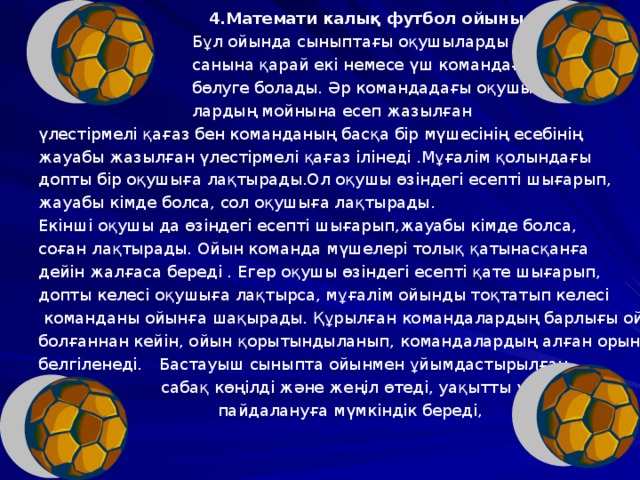  4.Математи калық футбол ойыны.  Бұл ойында сыныптағы оқушыларды  санына қарай екі немесе үш командаға  бөлуге болады. Әр командадағы оқушы-  лардың мойнына есеп жазылған үлестірмелі қағаз бен команданың басқа бір мүшесінің есебінің жауабы жазылған үлестірмелі қағаз ілінеді .Мұғалім қолындағы допты бір оқушыға лақтырады.Ол оқушы өзіндегі есепті шығарып, жауабы кімде болса, сол оқушыға лақтырады. Екінші оқушы да өзіндегі есепті шығарып,жауабы кімде болса, соған лақтырады. Ойын команда мүшелері толық қатынасқанға дейін жалғаса береді . Егер оқушы өзіндегі есепті қате шығарып, допты келесі оқушыға лақтырса, мұғалім ойынды тоқтатып келесі  команданы ойынға шақырады. Құрылған командалардың барлығы ойнап болғаннан кейін, ойын қорытындыланып, командалардың алған орындары белгіленеді.  Бастауыш сыныпта ойынмен ұйымдастырылған  сабақ көңілді және жеңіл өтеді, уақытты үнемді  пайдалануға мүмкіндік береді, 