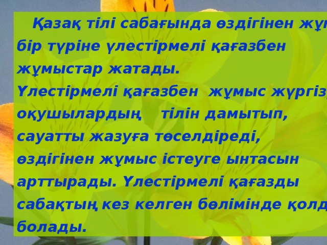  Қазақ тілі сабағында өздігінен жұмыс істеудің бір түріне үлестірмелі қағазбен жұмыстар жатады. Үлестірмелі қағазбен жұмыс жүргізу оқушылардың тілін дамытып, сауатты жазуға төселдіреді, өздігінен жұмыс істеуге ынтасын арттырады. Үлестірмелі қағазды сабақтың кез келген бөлімінде қолдануға болады. 