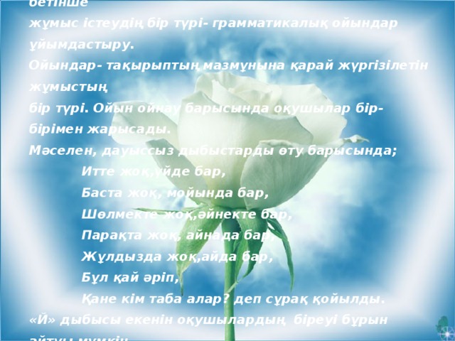 Сабақта оқушылардың белсенділігін арттырып өз бетінше жұмыс істеудің бір түрі- грамматикалық ойындар ұйымдастыру. Ойындар- тақырыптың мазмұнына қарай жүргізілетін жұмыстың бір түрі. Ойын ойнау барысында оқушылар бір-бірімен жарысады. Мәселен, дауыссыз дыбыстарды өту барысында;  Итте жоқ,үйде бар,  Баста жоқ, мойында бар,  Шөлмекте жоқ,әйнекте бар,  Парақта жоқ, айнада бар,  Жұлдызда жоқ,айда бар,  Бұл қай әріп,  Қане кім таба алар? деп сұрақ қойылды. «Й» дыбысы екенін оқушылардың біреуі бұрын айтуы мүмкін. Бұл жұмыстан соң «й» әрпінің емлесі түсіндірілді.  