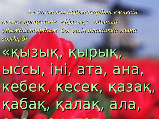  Ал дауысты дыбыстардың емлесін оқыту процесінде «Қызық» ойынын ұйымдастырдым. Ол үшін плакатка мына сөздерді  «қызық, қырық, ыссы, іні, ата, ана, кебек, кесек, қазақ, қабақ, қалақ, ала, еле, көк, тот»  сөздерін оқытып неліктен «қызық» деп аталғанын тапқыздым. Осы сөздерді керісінше оқыса да, сол сөз шығады. 