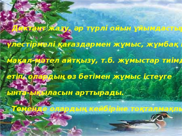  Диктант жазу, әр түрлі ойын ұйымдастыру,  үлестірмелі қағаздармен жұмыс, жұмбақ шешу,  мақал-мәтел айтқызу, т.б. жұмыстар тиімді ықпал  етіп, олардың өз бетімен жұмыс істеуге  ынта-ықыласын арттырады.  Төменде олардың кейбіріне тоқталмақпын. 