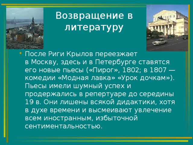 Возвращение в литературу После Риги Крылов переезжает  в Москву, здесь и в Петербурге ставятся его новые пьесы («Пирог», 1802; в 1807 — комедии «Модная лавка» «Урок дочкам»). Пьесы имели шумный успех и продержались в репертуаре до середины 19 в. Они лишены всякой дидактики, хотя в духе времени и высмеивают увлечение всем иностранным, избыточной сентиментальностью. 