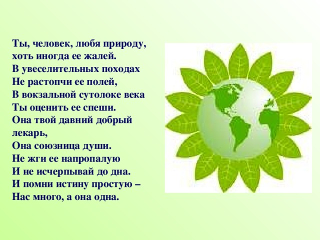 Ты, человек, любя природу,  хоть иногда ее жалей.  В увеселительных походах  Не растопчи ее полей,  В вокзальной сутолоке века  Ты оценить ее спеши.  Она твой давний добрый лекарь,  Она союзница души.  Не жги ее напропалую  И не исчерпывай до дна.  И помни истину простую –  Нас много, а она одна. 