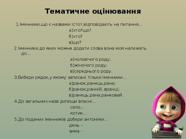 Тематичне оцінювання  1.Іменники,що є назвами істот,відповідають на питання…  а)хто?що?  б)хто?  в)що? 2.Іменники,до яких можна додати слова вона моя належать до…  а)чоловічого роду;  б)жіночого роду;  в)середнього роду. 3.Вибери рядок,у якому записані тільки іменники…  а)ранок,ранець,рана;  б)ранок,ранній, вранці;  в)ранець,рана,ранковий. 4.До загальних назв допиши власні…  село…  котик… 5.До поданих іменників добери антоніми…  день –  зима - 