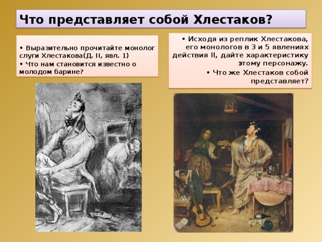 Что представляет собой Хлестаков? • Исходя из реплик Хлестакова, его монологов в 3 и 5 явлениях действия ІІ, дайте характеристику этому персонажу. • Что же Хлестаков собой представляет? • Выразительно прочитайте монолог слуги Хлестакова(Д. ІІ, явл. 1) • Что нам становится известно о молодом барине? 