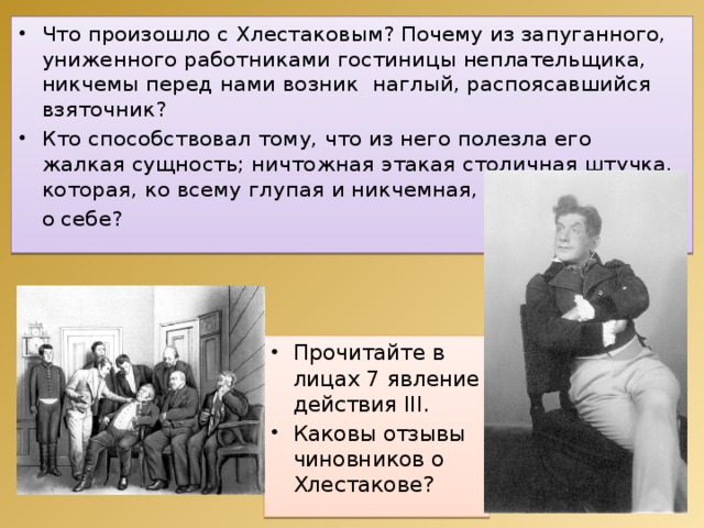 Что произошло с Хлестаковым? Почему из запуганного, униженного работниками гостиницы неплательщика, никчемы перед нами возник наглый, распоясавшийся взяточник? Кто способствовал тому, что из него полезла его жалкая сущность; ничтожная этакая столичная штучка, которая, ко всему глупая и никчемная, вдруг сказала  о себе? Прочитайте в лицах 7 явление действия ІІІ. Каковы отзывы чиновников о Хлестакове? 