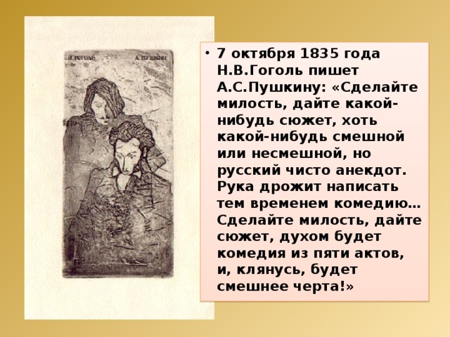 7 октября 1835 года Н.В.Гоголь пишет А.С.Пушкину: «Сделайте милость, дайте какой-нибудь сюжет, хоть какой-нибудь смешной или несмешной, но русский чисто анекдот. Рука дрожит написать тем временем комедию… Сделайте милость, дайте сюжет, духом будет комедия из пяти актов, и, клянусь, будет смешнее черта!» 