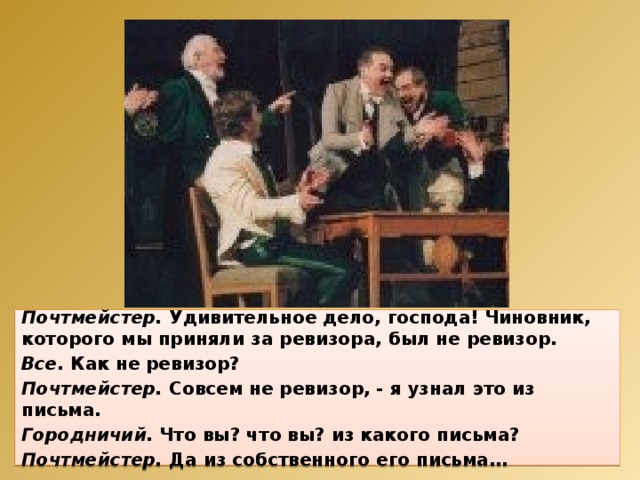 Почтмейстер. Удивительное дело, господа! Чиновник, которого мы приняли за ревизора, был не ревизор. Все. Как не ревизор? Почтмейстер. Совсем не ревизор, - я узнал это из письма. Городничий. Что вы? что вы? из какого письма? Почтмейстер. Да из собственного его письма… 