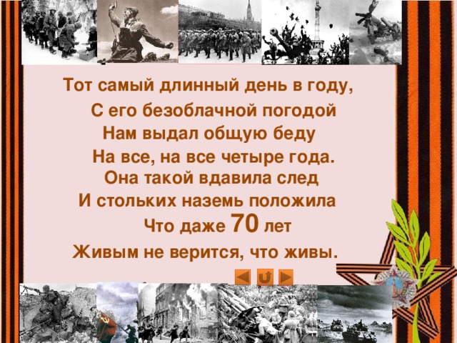 Тот самый длинный день в году, С его безоблачной погодой Нам выдал общую беду   На все, на все четыре года. Она такой вдавила след И стольких наземь положила Что даже 70 лет Живым не верится, что живы. 