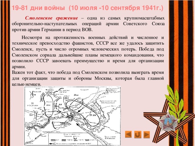 19-81 дни войны (10 июля -10 сентября 1941г.)   Смоленское сражение – одна из самых крупномасштабных оборонительно-наступательных операций армии Советского Союза против армии Германии в период ВОВ.  Несмотря на протяженность военных действий и численное и техническое превосходство фашистов, СССР все же удалось защитить Смоленск, пусть и число огромных человеческих потерь. Победа под Смоленском сорвала дальнейшие планы немецкого командования, что позволило СССР завоевать преимущество и время для организации армии. Важен тот факт, что победа под Смоленском позволила выиграть время для организации защиты и обороны Москвы, которая была главной целью немцев. 