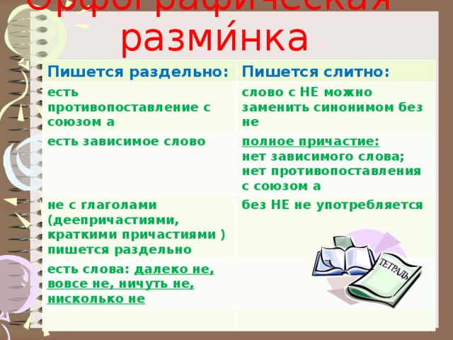 Орфографи ́ ческая разми ́ нка Пишется раздельно: Пишется слитно: есть противопоставление с союзом а слово с НЕ можно заменить синонимом без не есть зависимое слово не с глаголами (деепричастиями, краткими причастиями ) пишется раздельно полное причастие: есть слова: далеко не, вовсе не, ничуть не, нисколько не без НЕ не употребляется нет зависимого слова; нет противопоставления с союзом а          