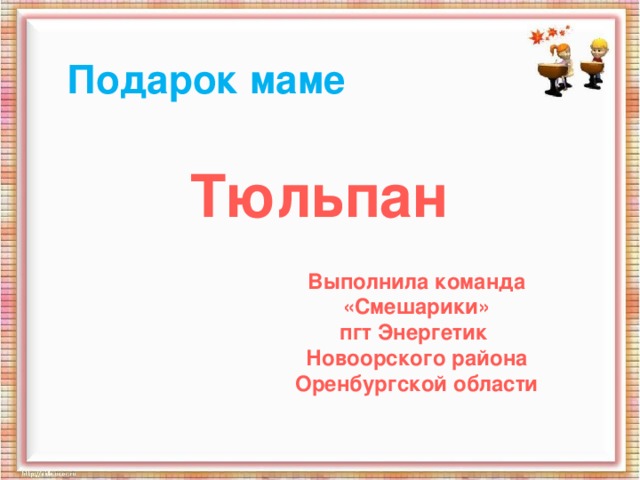 Подарок маме Тюльпан Выполнила команда «Смешарики» пгт Энергетик Новоорского района Оренбургской области 