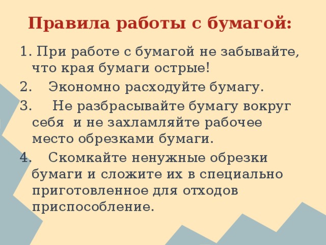 Правила работы с бумагой: 1. При работе с бумагой не забывайте, что края бумаги острые! 2.  Экономно расходуйте бумагу. 3.  Не разбрасывайте бумагу вокруг себя и не захламляйте рабочее место обрезками бумаги. 4.  Скомкайте ненужные обрезки бумаги и сложите их в специально приготовленное для отходов приспособление. 