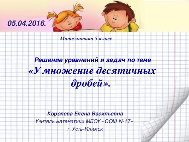05.04. 201 6. Математика 5 класс    Решение уравнений и задач по теме  «Умножение десятичных дробей».   Королева Елена Васильевна Учитель математики МБОУ «СОШ №17» г. Усть-Илимск