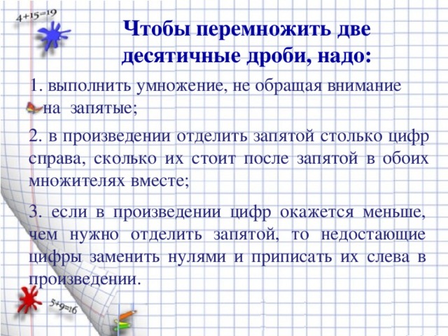 Чтобы перемножить две десятичные дроби, надо: 1. выполнить умножение, не обращая внимание  на запятые; 2. в произведении отделить запятой столько цифр справа, сколько их стоит после запятой в обоих множителях вместе; 3. если в произведении цифр окажется меньше, чем нужно отделить запятой, то недостающие цифры заменить нулями и приписать их слева в произведении.