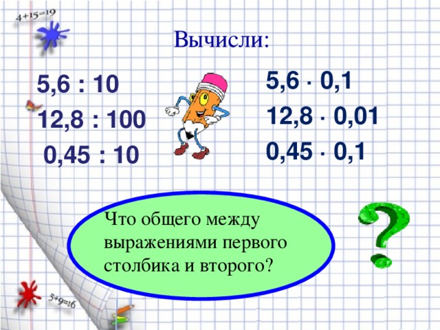 Вычисли: 5,6 ∙ 0,1 12,8 ∙ 0,01 0,45 ∙ 0,1 5,6 : 10 12,8 : 100  0,45 : 10 Что общего между выражениями первого столбика и второго?