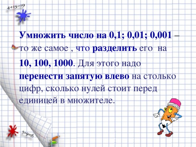 Умножить число на 0,1; 0,01; 0,001 – то же самое , что разделить  его на  10, 100, 1000 . Для этого надо перенести запятую влево на столько цифр, сколько нулей стоит перед единицей в множителе.