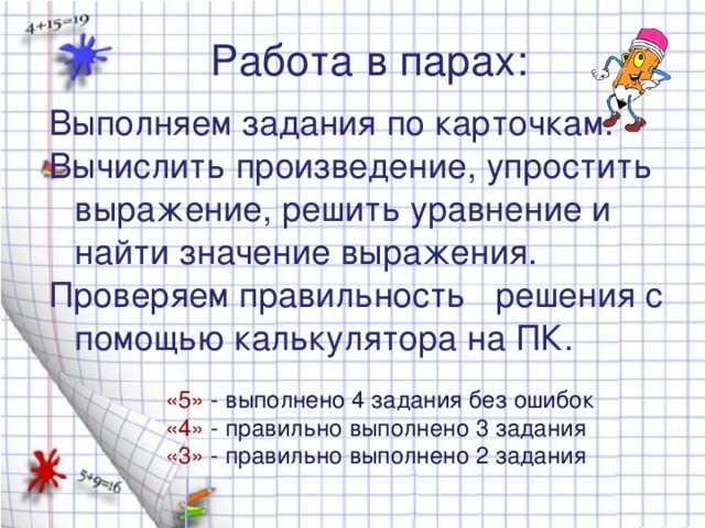 Работа в парах: Выполняем задания по карточкам. Вычислить произведение, упростить выражение, решить уравнение и найти значение выражения. Проверяем правильность решения с помощью калькулятора на ПК. «5»  - выполнено 4 задания без ошибок «4»  - правильно выполнено 3 задания «3»  - правильно выполнено 2 задания