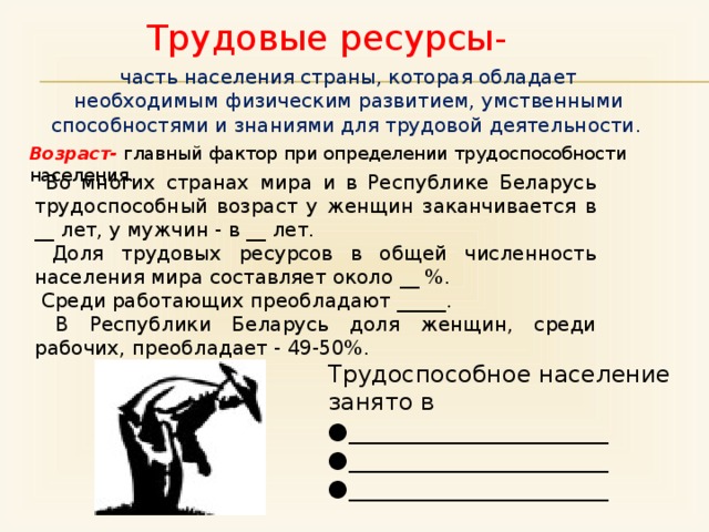 Трудовые ресурсы- часть населения страны, которая обладает необходимым физическим развитием, умственными способностями и знаниями для трудовой деятельности . Возраст- главный фактор при определении трудоспособности населения.  Во многих странах мира и в Республике Беларусь трудоспособный возраст у женщин заканчивается в __ лет, у мужчин - в __ лет.  Доля трудовых ресурсов в общей численность населения мира составляет около __ %.  Среди работающих преобладают _____.  В Республики Беларусь доля женщин, среди рабочих, преобладает - 49-50%. Трудоспособное население занято в ● ______________________ ● ______________________ ● ______________________ 