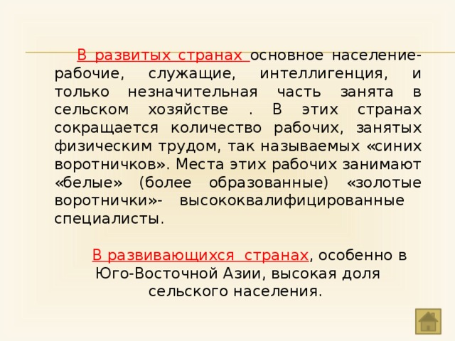 В развитых странах основное население- рабочие, служащие, интеллигенция, и только незначительная часть занята в сельском хозяйстве . В этих странах сокращается количество рабочих, занятых физическим трудом, так называемых «синих воротничков». Места этих рабочих занимают «белые» (более образованные) «золотые воротнички»- высококвалифицированные специалисты. В развивающихся странах , особенно в Юго-Восточной Азии, высокая доля сельского населения. 