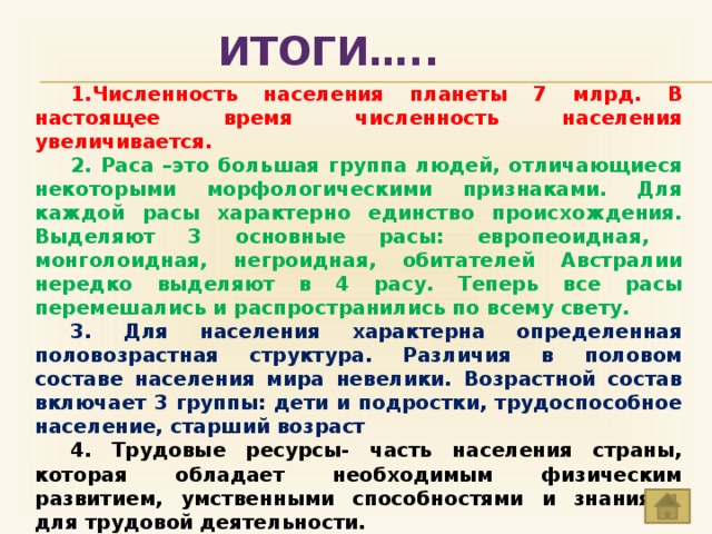 ИТОГИ…..  1.Численность населения планеты 7 млрд. В настоящее время численность населения увеличивается. 2. Раса –это большая группа людей, отличающиеся некоторыми морфологическими признаками. Для каждой расы характерно единство происхождения. Выделяют 3 основные расы: европеоидная, монголоидная, негроидная, обитателей Австралии нередко выделяют в 4 расу. Теперь все расы перемешались и распространились по всему свету. 3. Для населения характерна определенная половозрастная структура. Различия в половом составе населения мира невелики. Возрастной состав включает 3 группы: дети и подростки, трудоспособное население, старший возраст 4.  Трудовые ресурсы- часть населения страны, которая обладает необходимым физическим развитием, умственными способностями и знаниями для трудовой деятельности. 